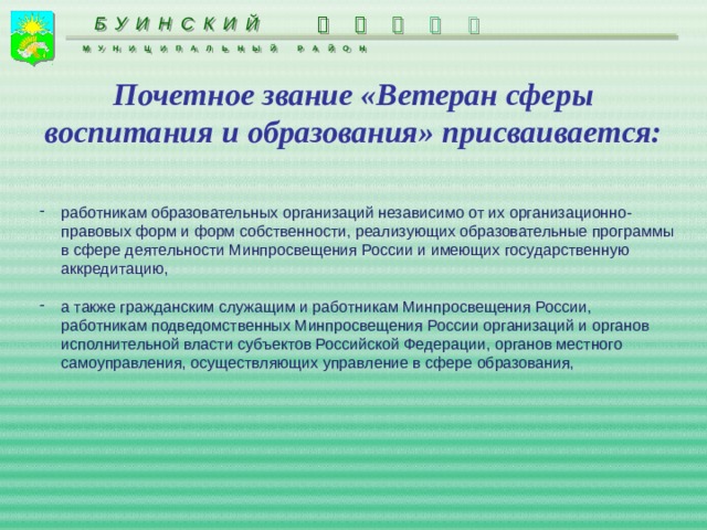  БУИНСКИЙ     МУНИЦИПАЛЬНЫЙ РАЙОН Почетное звание «Ветеран сферы воспитания и образования» присваивается: работникам образовательных организаций независимо от их организационно-правовых форм и форм собственности, реализующих образовательные программы в сфере деятельности Минпросвещения России и имеющих государственную аккредитацию, а также гражданским служащим и работникам Минпросвещения России, работникам подведомственных Минпросвещения России организаций и органов исполнительной власти субъектов Российской Федерации, органов местного самоуправления, осуществляющих управление в сфере образования, 