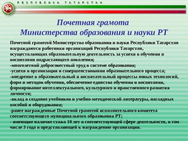 Почетная грамота  Министерства образования и науки РТ Почетной грамотой Министерства образования и науки Республики Татарстан награждаются работники организаций Республики Татарстан, осуществляющих образовательную деятельность за успехи в обучении и воспитании подрастающего поколения; -многолетний добросовестный труд в системе образования; -успехи в организации и совершенствовании образовательного процесса; -внедрение в образовательный и воспитательный процессы новых технологий, форм и методов обучения, обеспечение единства обучения и воспитания, формирование интеллектуального, культурного и нравственного развития личности; -вклад в создание учебников и учебно-методической литературы, наглядных пособий и оборудования; -ранее награжденные Почетной грамотой исполнительного комитета соответствующего муниципального образования РТ; - имеющие наличие стажа 10 лет в соответствующей сфере деятельности, в том числе 3 года в представляющей к награждению организации. 