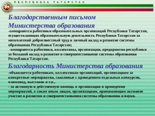 Благодарственным письмом  Министерства образования -поощряются работники образовательных организаций Республики Татарстан, осуществляющих образовательную деятельность Республики Татарстан за многолетний добросовестный труд и личный вклад в развитие системы образования Республики Татарстан;  -поощряются работники, коллективы, организации, предприятия республики за большой вклад в развитие и совершенствование системы образования Республики Татарстан.   -объявляется работникам, коллективам организаций, организациям за конкретные мероприятия, связанные с проведением отдельных конкурсов, олимпиад, выставок и т.п., - за активную и действенную помощь в организации и проведении мероприятий, а также иным лицам, организациям, принимающим активное участие в развитии и совершенствовании системы образования и науки.    Благодарность Министерства образования 