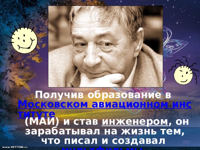  Получив образование в Московском авиационном институте (МАИ) и став инженером , он зарабатывал на жизнь тем, что писал и создавал мультфильмы .  