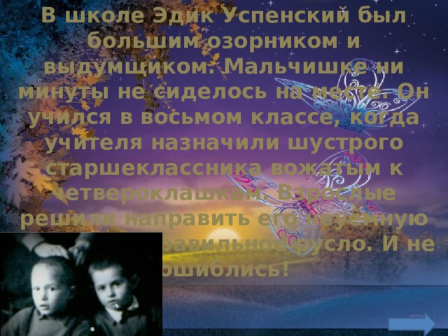 В школе Эдик Успенский был большим озорником и выдумщиком. Мальчишке ни минуты не сиделось на месте. Он учился в восьмом классе, когда учителя назначили шустрого старшеклассника вожатым к четвероклашкам. Взрослые решили направить его неуёмную энергию в правильное русло. И не ошиблись!    