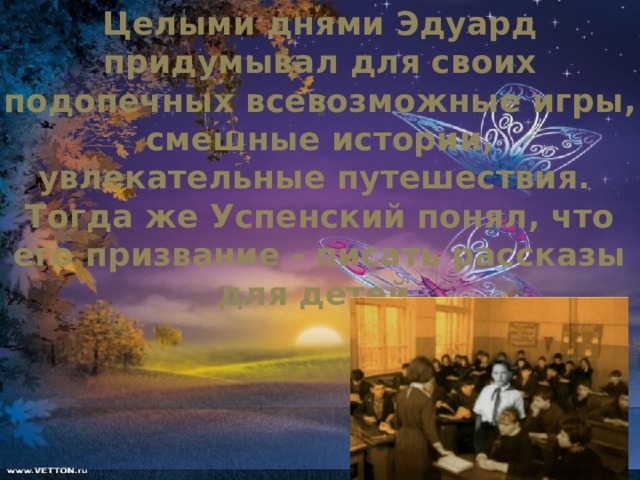 Целыми днями Эдуард придумывал для своих подопечных всевозможные игры, смешные истории, увлекательные путешествия. Тогда же Успенский понял, что его призвание - писать рассказы для детей.      