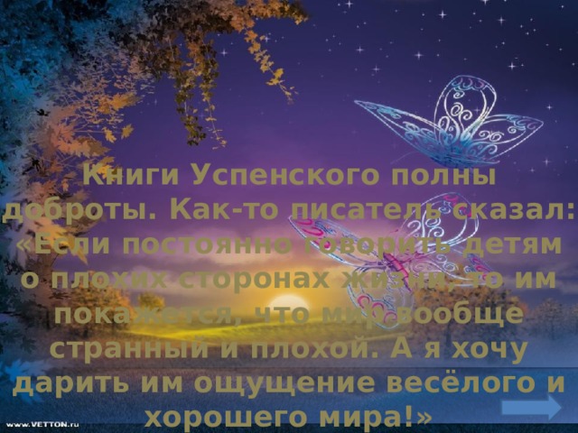 Книги Успенского полны доброты. Как-то писатель сказал: «Если постоянно говорить детям о плохих сторонах жизни, то им покажется, что мир вообще странный и плохой. А я хочу дарить им ощущение весёлого и хорошего мира!» 