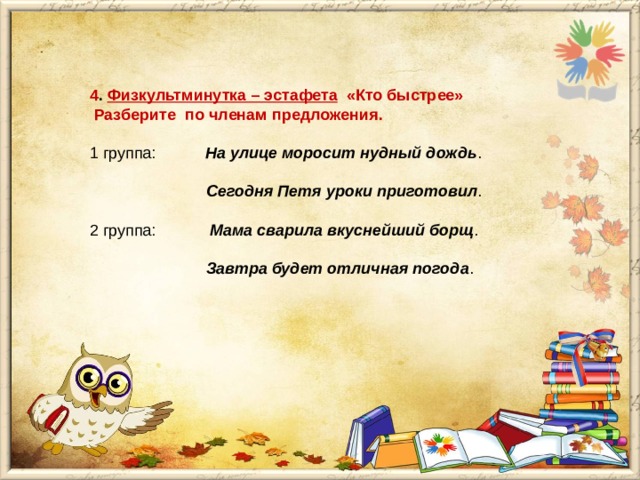 4 . Физкультминутка – эстафета «Кто быстрее»  Разберите по членам предложения.  1 группа: На улице моросит нудный дождь .    Сегодня Петя уроки приготовил .   2 группа: Мама сварила вкуснейший борщ .    Завтра будет отличная погода . 