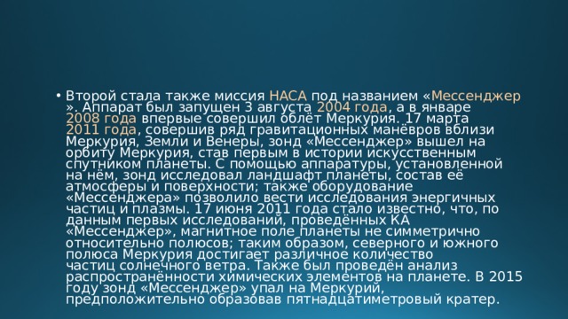 Второй стала также миссия  НАСА  под названием « Мессенджер ». Аппарат был запущен 3 августа  2004 года , а в январе  2008 года  впервые совершил облёт Меркурия. 17 марта  2011 года , совершив ряд гравитационных манёвров вблизи Меркурия, Земли и Венеры, зонд «Мессенджер» вышел на орбиту Меркурия, став первым в истории искусственным спутником планеты. С помощью аппаратуры, установленной на нём, зонд исследовал ландшафт планеты, состав её атмосферы и поверхности; также оборудование «Мессенджера» позволило вести исследования энергичных частиц и плазмы. 17 июня 2011 года стало известно, что, по данным первых исследований, проведённых КА «Мессенджер», магнитное поле планеты не симметрично относительно полюсов; таким образом, северного и южного полюса Меркурия достигает различное количество частиц солнечного ветра. Также был проведён анализ распространённости химических элементов на планете. В 2015 году зонд «Мессенджер» упал на Меркурий, предположительно образовав пятнадцатиметровый кратер. 