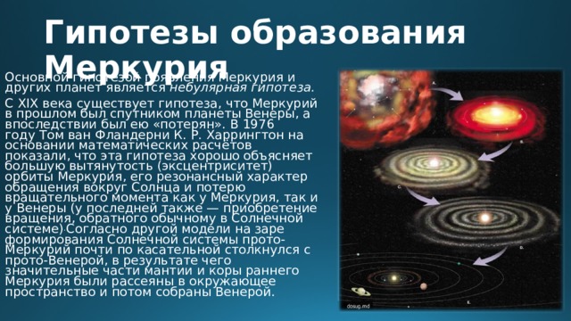 Гипотезы образования Меркурия Основной гипотезой появления Меркурия и других планет является  небулярная гипотеза. С XIX века существует гипотеза, что Меркурий в прошлом был спутником планеты Венеры, а впоследствии был ею «потерян». В 1976 году Том ван Фландерни К. Р. Харрингтон на основании математических расчётов показали, что эта гипотеза хорошо объясняет большую вытянутость (эксцентриситет) орбиты Меркурия, его резонансный характер обращения вокруг Солнца и потерю вращательного момента как у Меркурия, так и у Венеры (у последней также — приобретение вращения, обратного обычному в Солнечной системе) . Согласно другой модели на заре формирования Солнечной системы прото-Меркурий почти по касательной столкнулся с прото-Венерой, в результате чего значительные части мантии и коры раннего Меркурия были рассеяны в окружающее пространство и потом собраны Венерой.  