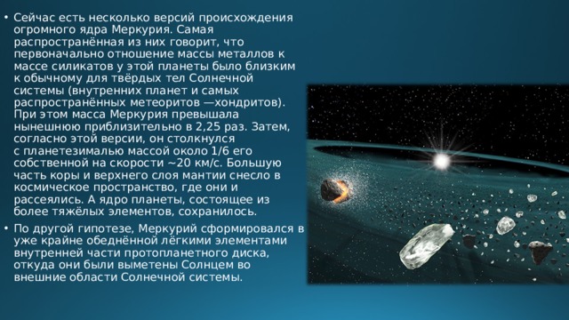 Сейчас есть несколько версий происхождения огромного ядра Меркурия. Самая распространённая из них говорит, что первоначально отношение массы металлов к массе силикатов у этой планеты было близким к обычному для твёрдых тел Солнечной системы (внутренних планет и самых распространённых метеоритов —хондритов). При этом масса Меркурия превышала нынешнюю приблизительно в 2,25 раз. Затем, согласно этой версии, он столкнулся с планетезималью массой около 1/6 его собственной на скорости ~20 км/с. Большую часть коры и верхнего слоя мантии снесло в космическое пространство, где они и рассеялись. А ядро планеты, состоящее из более тяжёлых элементов, сохранилось. По другой гипотезе, Меркурий сформировался в уже крайне обеднённой лёгкими элементами внутренней части протопланетного диска, откуда они были выметены Солнцем во внешние области Солнечной системы.    