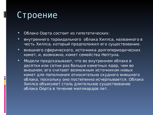 Облако Оорта состоит из гипотетических: внутреннего тороидального  облака Хиллса, названного в честь Хиллса, который предположил его существование. внешнего сферического, источника долгопериодических комет, и, возможно, комет семейства Нептуна. Модели предсказывают, что во внутреннем облаке в десятки или сотни раз больше кометных ядер, чем во внешнем; его считают возможным источником новых комет для пополнения относительно скудного внешнего облака, поскольку оно постепенно исчерпывается. Облако Хиллса объясняет столь длительное существование облака Оорта в течение миллиардов лет. 