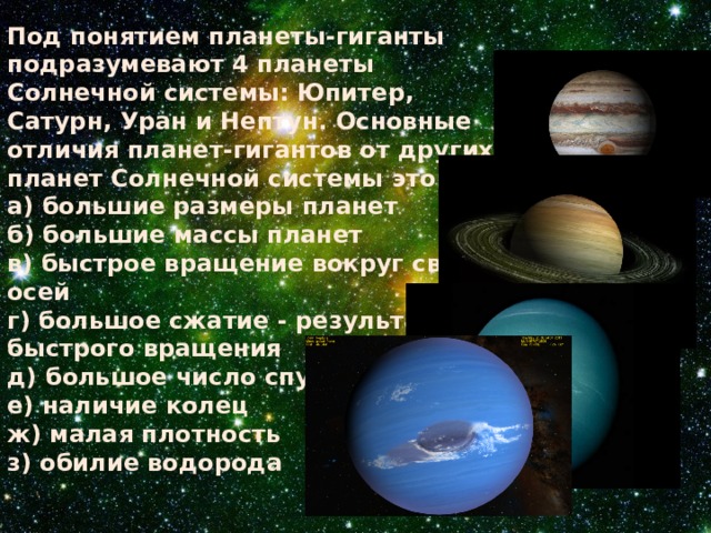 Под понятием планеты-гиганты подразумевают 4 планеты Солнечной системы: Юпитер, Сатурн, Уран и Нептун. Основные отличия планет-гигантов от других планет Солнечной системы это: а) большие размеры планет б) большие массы планет в) быстрое вращение вокруг своих осей г) большое сжатие - результат быстрого вращения д) большое число спутников е) наличие колец ж) малая плотность з) обилие водорода 