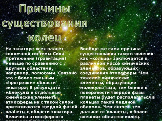 На экваторе всех планет солнечной системы Сила Притяжения (гравитация) меньше по сравнению с другими областями, например, полюсами. Связано это с более сильным «прогревом» области экватора. В результате молекулы и отдельные химические элементы атмосферы не с такой силой притягиваются твердой фазой планеты в области экватора. Величина атмосферного давления ближе к экватору уменьшается. Слой атмосферы над экватором толще. Но и он более разрежен по сравнению с полюсами. Вообще же сама причина существования такого явления как «кольца» заключается в различной массе химических элементов, образующих соединения атмосферы. Чем тяжелее химические элементы, образующие молекулы газа, тем ближе к поверхности твердой фазы планеты будет располагаться в кольцах такой ледяной обломок. Чем легче – тем дальше от планеты, в более внешних областях колец. 