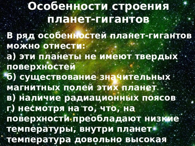 Особенности строения планет-гигантов   В ряд особенностей планет-гигантов можно отнести: а) эти планеты не имеют твердых поверхностей б) существование значительных магнитных полей этих планет в) наличие радиационных поясов г) несмотря на то, что, на поверхности преобладают низкие температуры, внутри планет температура довольно высокая (может достигать нескольких десятков тысяч кельвинов) 