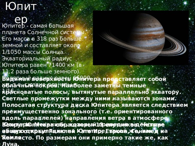 Юпитер Юпитер - самая большая планета Солнечной системы. Его масса в 318 раз больше земной и составляет около 1/1050 массы Солнца. Экваториальный радиус Юпитера равен 71400 км (в 11,2 раза больше земного). Полярный радиус равен 66900 км, т.е. сжатие планеты = 1/16. Видимая поверхность Юпитера представляет собой облачный покров. Наиболее заметны темные красноватые полосы, вытянутые параллельно экватору. Светлые промежутки между ними называются зонами. Полосатая структура диска Юпитера является следствием преимущественно зонального (т.е. ориентированного вдоль параллелей) направления ветра в атмосфере Юпитера. Механизм, который приводит в действие общую циркуляцию на Юпитере, такой же, как и на Земле. Вокруг Юпитера обращается 13 спутников. Четыре из них открыл Галилей - это Ио, Европа, Ганимед и Каллисто. По размерам они примерно такие же, как Луна. 