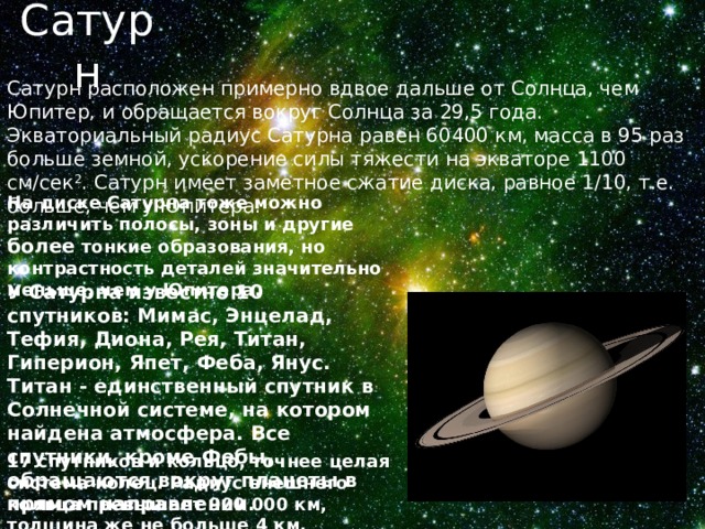 Сатурн Сатурн расположен примерно вдвое дальше от Солнца, чем Юпитер, и обращается вокруг Солнца за 29,5 года. Экваториальный радиус Сатурна равен 60400 км, масса в 95 раз больше земной, ускорение силы тяжести на экваторе 1100 см/сек 2 . Сатурн имеет заметное сжатие диска, равное 1/10, т.е. больше, чем у Юпитера. На диске Сатурна тоже можно различить полосы, зоны и другие более тонкие образования, но контрастность деталей значительно меньше, чем у Юпитера. У Сатурна известно 10 спутников: Мимас, Энцелад, Тефия, Диона, Рея, Титан, Гиперион, Япет, Феба, Янус. Титан - единственный спутник в Солнечной системе, на котором найдена атмосфера. Все спутники, кроме Фебы, обращаются вокруг планеты в прямом направлении. 17 спутников и кольцо, точнее целая система колец. Радиус внешнего кольца превышает 900 000 км, толщина же не больше 4 км. 