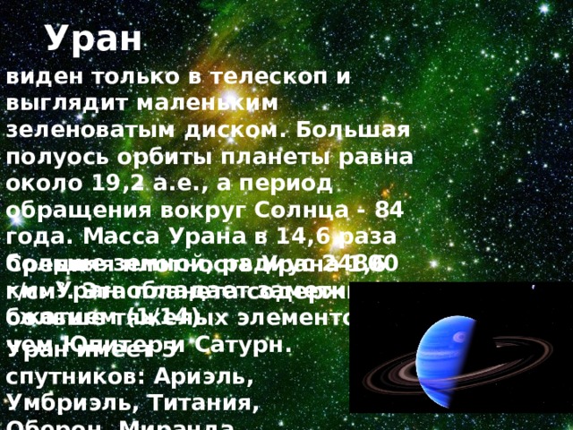 Уран виден только в телескоп и выглядит маленьким зеленоватым диском. Большая полуось орбиты планеты равна около 19,2 а.е., а период обращения вокруг Солнца - 84 года. Масса Урана в 14,6 раза больше земной, радиус 24800 км. Уран обладает заметным сжатием (1/14). Средняя плотность Урана 1,6 г/см 3 . Эта планета содержит больше тяжелых элементов, чем Юпитер и Сатурн. Уран имеет 5 спутников: Ариэль, Умбриэль, Титания, Оберон, Миранда.  