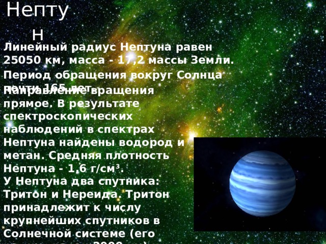 Нептун Линейный радиус Нептуна равен 25050 км, масса - 17,2 массы Земли. Период обращения вокруг Солнца почти 165 лет. Направление вращения прямое. В результате спектроскопических наблюдений в спектрах Нептуна найдены водород и метан. Средняя плотность Нептуна - 1,6 г/см 3 . У Нептуна два спутника: Тритон и Нереида. Тритон принадлежит к числу крупнейших спутников в Солнечной системе (его радиус равен 2000 км) и движется вокруг планеты в обратном направлении 