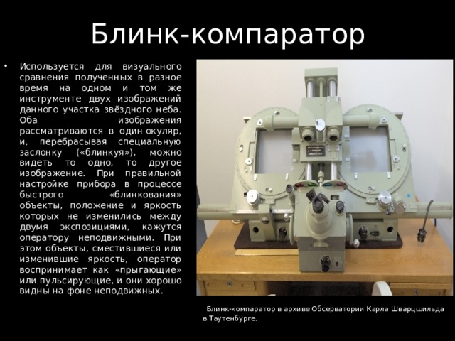 Блинк-компаратор Используется для визуального сравнения полученных в разное время на одном и том же инструменте двух изображений данного участка звёздного неба. Оба изображения рассматриваются в один окуляр, и, перебрасывая специальную заслонку («блинкуя»), можно видеть то одно, то другое изображение. При правильной настройке прибора в процессе быстрого «блинкования» объекты, положение и яркость которых не изменились между двумя экспозициями, кажутся оператору неподвижными. При этом объекты, сместившиеся или изменившие яркость, оператор воспринимает как «прыгающие» или пульсирующие, и они хорошо видны на фоне неподвижных.   Блинк-компаратор в архиве Обсерватории Карла Шварцшильда в Таутенбурге. 