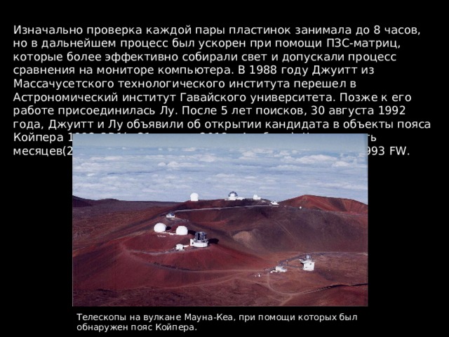 Изначально проверка каждой пары пластинок занимала до 8 часов, но в дальнейшем процесс был ускорен при помощи ПЗС-матриц, которые более эффективно собирали свет и допускали процесс сравнения на мониторе компьютера. В 1988 году Джуитт из Массачусетского технологического института перешел в Астрономический институт Гавайского университета. Позже к его работе присоединилась Лу. После 5 лет поисков, 30 августа 1992 года, Джуитт и Лу объявили об открытии кандидата в объекты пояса Койпера 1992 QB 1(с 31 января 2018 – Альбион). Через шесть месяцев (28 марта 1993) они нашли и второго кандидата 1993 FW . Телескопы на вулкане Мауна-Кеа, при помощи которых был обнаружен пояс Койпера. 