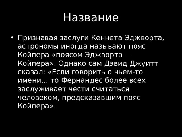 Признавая заслуги Кеннета Эджворта, астрономы иногда называют пояс Койпера «поясом Эджворта — Койпера». Однако сам Дэвид Джуитт сказал : «Если говорить о чьем-то имени… то Фернандес более всех заслуживает чести считаться человеком, предсказавшим пояс Койпера». 
