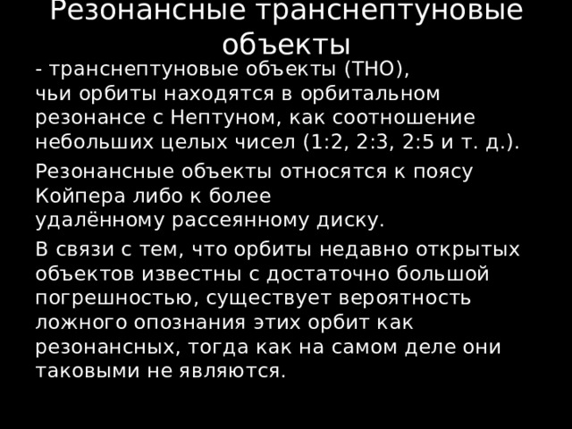 Резонансные транснептуновые объекты - транснептуновые объекты (ТНО), чьи орбиты находятся в орбитальном резонансе с Нептуном, как соотношение небольших целых чисел (1:2, 2:3, 2:5 и т. д.). Резонансные объекты относятся к поясу Койпера либо к более удалённому рассеянному диску. В связи с тем, что орбиты недавно открытых объектов известны с достаточно большой погрешностью, существует вероятность ложного опознания этих орбит как резонансных, тогда как на самом деле они таковыми не являются. 