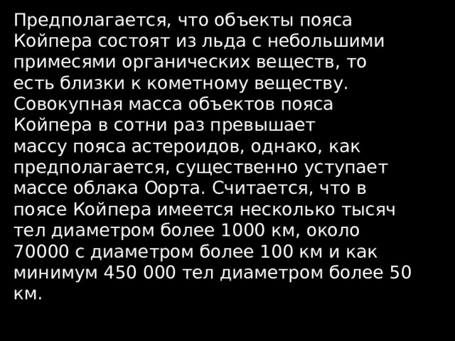 Предполагается, что объекты пояса Койпера состоят из льда с небольшими примесями органических веществ, то есть близки к кометному веществу. Совокупная масса объектов пояса Койпера в сотни раз превышает массу пояса астероидов, однако, как предполагается, существенно уступает массе облака Оорта. Считается, что в поясе Койпера имеется несколько тысяч тел диаметром более 1000 км, около 70000 с диаметром более 100 км и как минимум 450 000 тел диаметром более 50 км. 