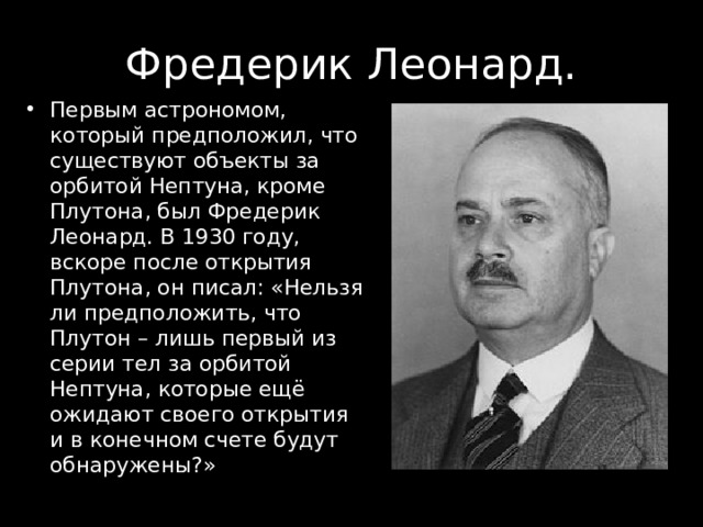 Первым астрономом, который предположил, что существуют объекты за орбитой Нептуна, кроме Плутона, был Фредерик Леонард. В 1930 году, вскоре после открытия Плутона, он писал: «Нельзя ли предположить, что Плутон – лишь первый из серии тел за орбитой Нептуна, которые ещё ожидают своего открытия и в конечном счете будут обнаружены?» 