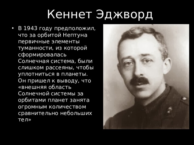 Кеннет Эджворд В 1943 году предположил, что за орбитой Нептуна первичные элементы туманности, из которой сформировалась Солнечная система, были слишком рассеяны, чтобы уплотниться в планеты. Он пришел к выводу, что «внешняя область Солнечной системы за орбитами планет занята огромным количеством сравнительно небольших тел» 