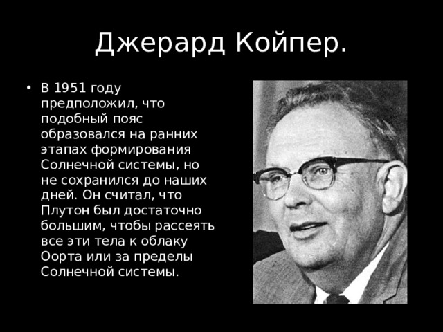 Джерард Койпер. В 1951 году предположил, что подобный пояс образовался на ранних этапах формирования Солнечной системы, но не сохранился до наших дней. Он считал, что Плутон был достаточно большим, чтобы рассеять все эти тела к облаку Оорта или за пределы Солнечной системы. 