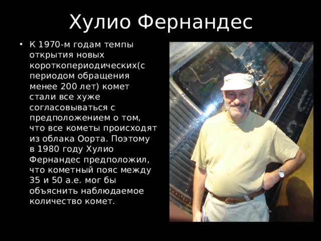 Хулио Фернандес К 1970-м годам темпы открытия новых короткопериодических(с периодом обращения менее 200 лет) комет стали все хуже согласовываться с предположением о том, что все кометы происходят из облака Оорта. Поэтому в 1980 году Хулио Фернандес предположил, что кометный пояс между 35 и 50 а.е. мог бы объяснить наблюдаемое количество комет. 