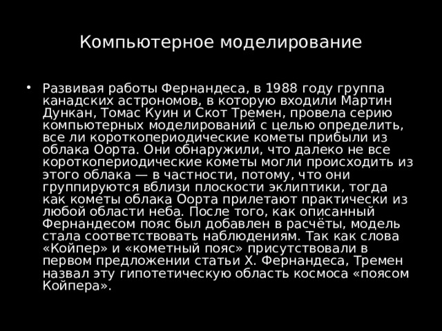 Компьютерное моделирование Развивая работы Фернандеса, в 1988 году группа канадских астрономов, в которую входили Мартин Дункан, Томас Куин и Скот Тремен, провела серию компьютерных моделирований с целью определить, все ли короткопериодические кометы прибыли из облака Оорта. Они обнаружили, что далеко не все короткопериодические кометы могли происходить из этого облака — в частности, потому, что они группируются вблизи плоскости эклиптики, тогда как кометы облака Оорта прилетают практически из любой области неба. После того, как описанный Фернандесом пояс был добавлен в расчёты, модель стала соответствовать наблюдениям. Так как слова «Койпер» и «кометный пояс» присутствовали в первом предложении статьи Х. Фернандеса, Тремен назвал эту гипотетическую область космоса «поясом Койпера». 