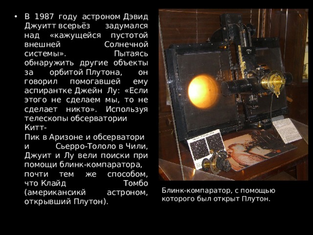 В 1987 году астроном Дэвид Джуитт всерьёз задумался над «кажущейся пустотой внешней Солнечной системы». Пытаясь обнаружить другие объекты за орбитой Плутона, он говорил помогавшей ему аспирантке Джейн Лу: «Если этого не сделаем мы, то не сделает никто». Используя телескопы обсерватории Китт-Пик в Аризоне и обсерватории Сьерро-Тололо в Чили, Джуит и Лу вели поиски при помощи блинк-компаратора, почти тем же способом, что Клайд Томбо (американсикй астроном, открывший Плутон). Блинк-компаратор, с помощью которого был открыт Плутон. 