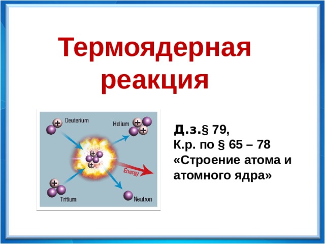 Физика - 9 Термоядерная реакция Д.з. § 79, К.р. по § 65 – 78 «Строение атома и атомного ядра» 