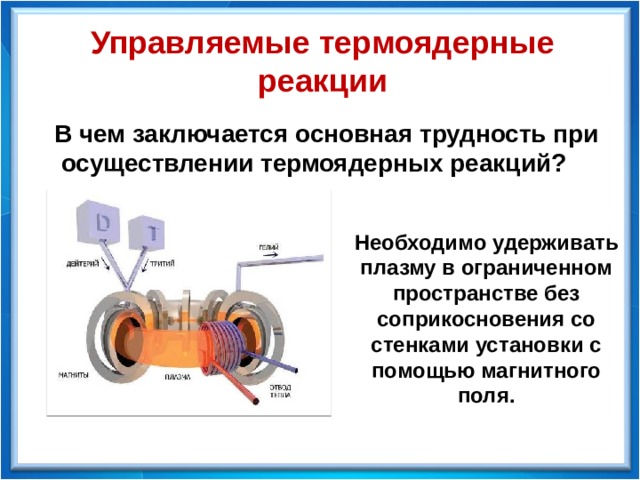 Управляемые термоядерные реакции В чем заключается основная трудность при  осуществлении термоядерных реакций? Необходимо удерживать плазму в ограниченном пространстве без соприкосновения со стенками установки с помощью магнитного поля. 