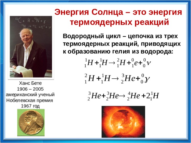 Энергия Солнца – это энергия термоядерных реакций Водородный цикл – цепочка из трех термоядерных реакций, приводящих к образованию гелия из водорода: Ханс Бете 1906 – 2005 американский ученый Нобелевская премия 1967 год 