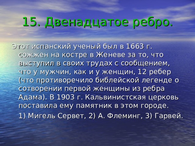 15. Двенадцатое ребро. Этот испанский ученый был в 1663 г. сожжен на костре в Женеве за то, что выступил в своих трудах с сообщением, что у мужчин, как и у женщин, 12 ребер (что противоречило библейской легенде о сотворении первой женщины из ребра Адама). В 1903 г. Кальвинистская церковь поставила ему памятник в этом городе.  1) Мигель Сервет, 2) А. Флеминг, 3) Гарвей. 