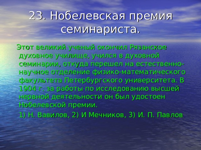 23. Нобелевская премия семинариста.  Этот великий ученый окончил Рязанское духовное училище, учился в духовной семинарии, откуда перешел на естественно-научное отделение физико-математического факультета Петербургского университета. В 1904 г. за работы по исследованию высшей нервной деятельности он был удостоен Нобелевской премии.  1) Н. Вавилов, 2) И Мечников, 3) И. П. Павлов 