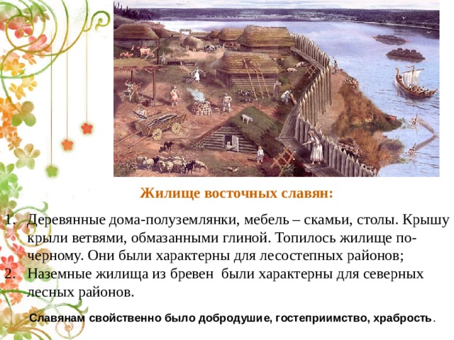  Жилище восточных славян:  Деревянные дома-полуземлянки,   мебель – скамьи, столы. Крышу крыли ветвями, обмазанными глиной. Топилось жилище по-черному. Они были характерны для лесостепных районов; Наземные жилища из бревен были характерны для северных лесных районов.  Славянам свойственно было добродушие, гостеприимство, храбрость . 