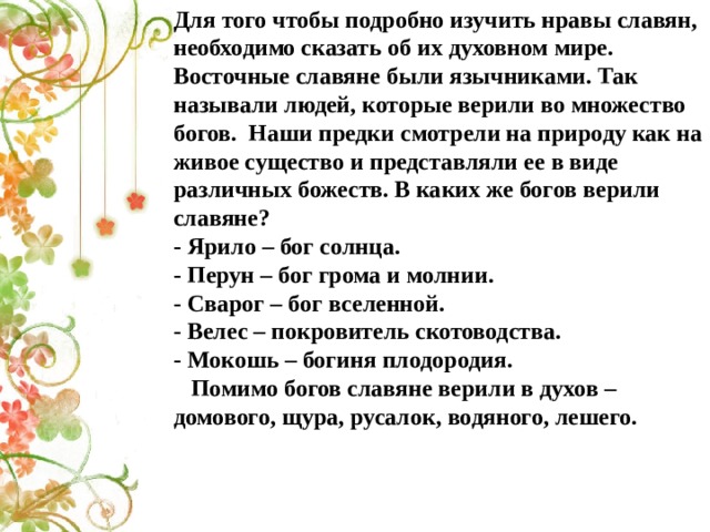 Для того чтобы подробно изучить нравы славян, необходимо сказать об их духовном мире. Восточные славяне были язычниками. Так называли людей, которые верили во множество богов.  Наши предки смотрели на природу как на живое существо и представляли ее в виде различных божеств. В каких же богов верили славяне? - Ярило – бог солнца. - Перун – бог грома и молнии. - Сварог – бог вселенной. - Велес – покровитель скотоводства. - Мокошь – богиня плодородия.     Помимо богов славяне верили в духов – домового, щура, русалок, водяного, лешего.   
