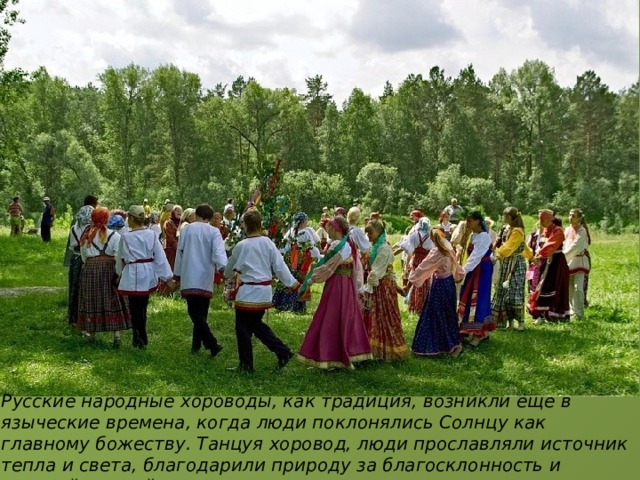 Русские народные хороводы, как традиция, возникли еще в языческие времена, когда люди поклонялись Солнцу как главному божеству. Танцуя хоровод, люди прославляли источник тепла и света, благодарили природу за благосклонность и щедрый урожай, а также просили покровительства у сил природы. 