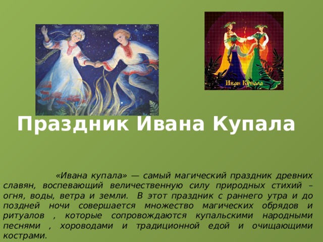 Праздник Ивана Купала  «Ивана купала» — самый магический праздник древних славян, воспевающий величественную силу природных стихий – огня, воды, ветра и земли. В этот праздник с раннего утра и до поздней ночи совершается множество магических обрядов и ритуалов , которые сопровождаются купальскими народными песнями , хороводами и традиционной едой и очищающими кострами. 