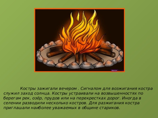  Костры зажигали вечером . Сигналом для возжигания костра служил заход солнца. Костры устраивали на возвышенностях по берегам рек, озёр, прудов или на перекрестках дорог. Иногда в селении разводили несколько костров. Для разжигания костра приглашали наиболее уважаемых в общине стариков. 