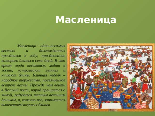 Масленица  Масленица – один из самых веселых и долгожданных праздников в году, празднование которого длиться семь дней. В это время люди веселятся, ходят в гости, устраивают гулянья и кушают блины. Блинная неделя – народное торжество, посвященное встрече весны. Прежде чем войти в Великий пост, народ прощается с зимой, радуются теплым весенним денькам, и, конечно же, занимается выпеканием вкусных блинов. 