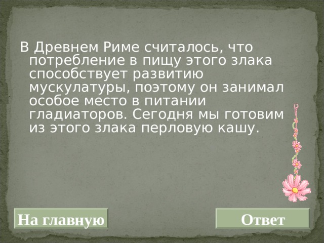 В Древнем Риме считалось, что потребление в пищу этого злака способствует развитию мускулатуры, поэтому он занимал особое место в питании гладиаторов. Сегодня мы готовим из этого злака перловую кашу. На главную Ответ 