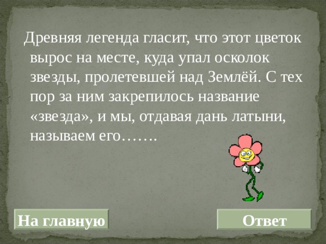  Древняя легенда гласит, что этот цветок вырос на месте, куда упал осколок звезды, пролетевшей над Землёй. С тех пор за ним закрепилось название «звезда», и мы, отдавая дань латыни, называем его……. На главную Ответ 