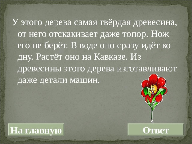 У этого дерева самая твёрдая древесина, от него отскакивает даже топор. Нож его не берёт. В воде оно сразу идёт ко дну. Растёт оно на Кавказе. Из древесины этого дерева изготавливают даже детали машин. На главную Ответ 