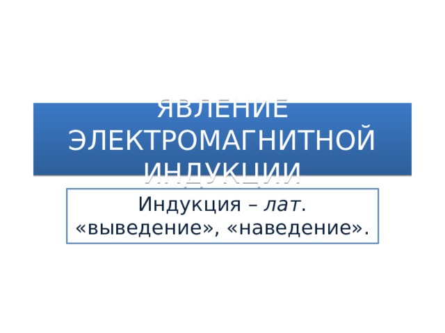 ЯВЛЕНИЕ ЭЛЕКТРОМАГНИТНОЙ ИНДУКЦИИ Индукция – лат . «выведение», «наведение».  