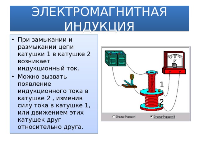 ЭЛЕКТРОМАГНИТНАЯ ИНДУКЦИЯ При замыкании и размыкании цепи катушки 1 в катушке 2 возникает индукционный ток. Можно вызвать появление индукционного тока в катушке 2 , изменив силу тока в катушке 1, или движением этих катушек друг относительно друга. 1 2  