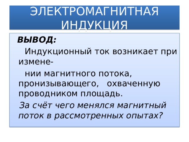 ЭЛЕКТРОМАГНИТНАЯ ИНДУКЦИЯ  ВЫВОД:  Индукционный ток возникает при измене-  нии магнитного потока, пронизывающего, охваченную проводником площадь.  За счёт чего менялся магнитный поток в рассмотренных опытах?  