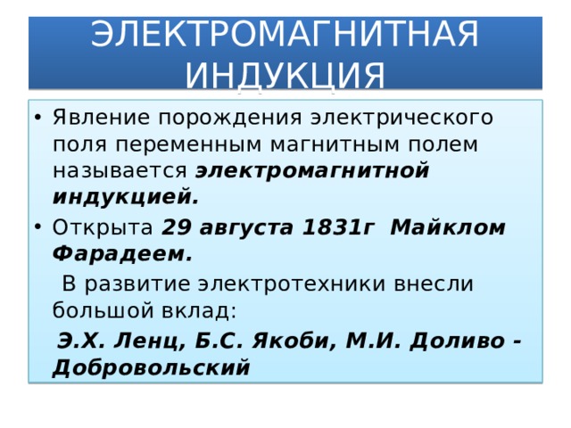 ЭЛЕКТРОМАГНИТНАЯ ИНДУКЦИЯ Явление порождения электрического поля переменным магнитным полем называется электромагнитной индукцией. Открыта 29 августа 1831г Майклом Фарадеем.  В развитие электротехники внесли большой вклад:  Э.Х. Ленц, Б.С. Якоби, М.И. Доливо - Добровольский  