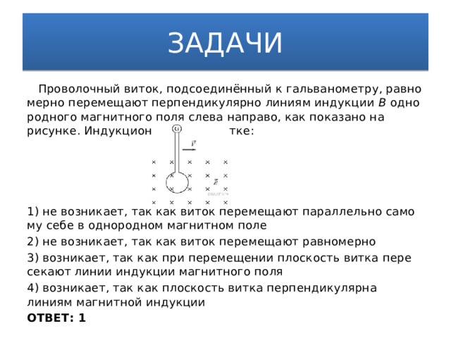 ЗАДАЧИ  Проволочный виток, подсоединённый к гальванометру, рав­но­мер­но перемещают пер­пен­ди­ку­ляр­но линиям ин­дук­ции B од­но­род­но­го магнитного поля слева направо, как по­ка­за­но на рисунке. Ин­дук­ци­он­ный ток в витке: 1) не возникает, так как виток пе­ре­ме­ща­ют параллельно са­мо­му себе в од­но­род­ном магнитном поле 2) не возникает, так как виток пе­ре­ме­ща­ют равномерно 3) возникает, так как при пе­ре­ме­ще­нии плоскость витка пе­ре­се­ка­ют линии ин­дук­ции магнитного поля 4) возникает, так как плос­кость витка пер­пен­ди­ку­ляр­на линиям маг­нит­ной индукции ОТВЕТ: 1 
