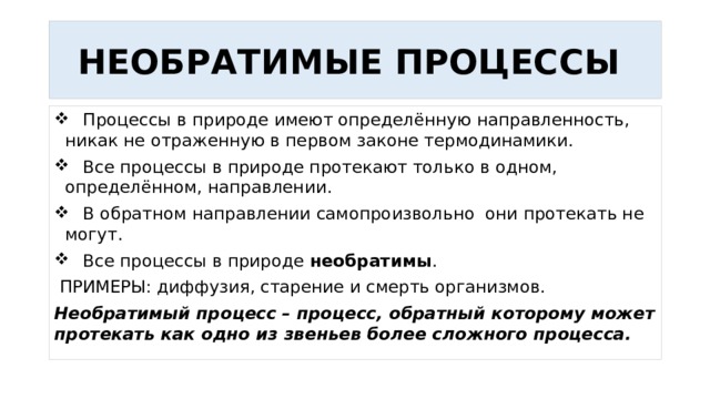 НЕОБРАТИМЫЕ ПРОЦЕССЫ  Процессы в природе имеют определённую направленность, никак не отраженную в первом законе термодинамики.  Все процессы в природе протекают только в одном, определённом, направлении.  В обратном направлении самопроизвольно они протекать не могут.  Все процессы в природе необратимы .  ПРИМЕРЫ: диффузия, старение и смерть организмов. Необратимый процесс – процесс, обратный которому может протекать как одно из звеньев более сложного процесса. 